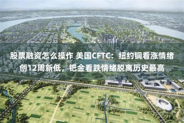 股票融资怎么操作 美国CFTC：纽约铜看涨情绪创12周新低，钯金看跌情绪脱离历史最高