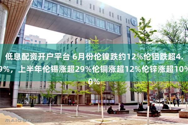 低息配资开户平台 6月份伦镍跌约12%伦铝跌超4.9%，上半年伦锡涨超29%伦铜涨超12%伦锌涨超10%