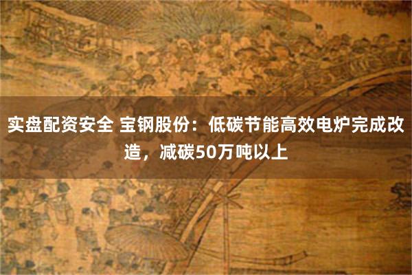 实盘配资安全 宝钢股份：低碳节能高效电炉完成改造，减碳50万吨以上