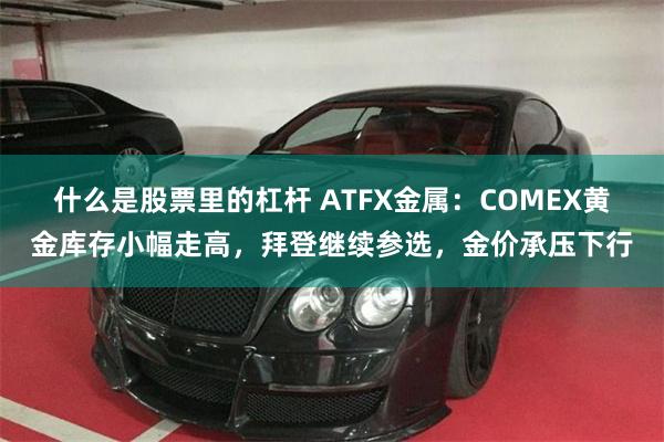 什么是股票里的杠杆 ATFX金属：COMEX黄金库存小幅走高，拜登继续参选，金价承压下行