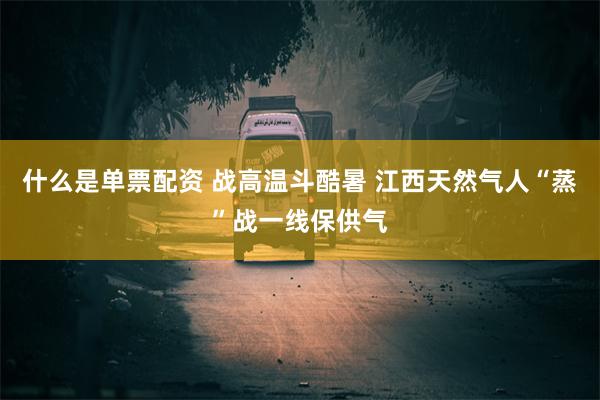 什么是单票配资 战高温斗酷暑 江西天然气人“蒸”战一线保供气