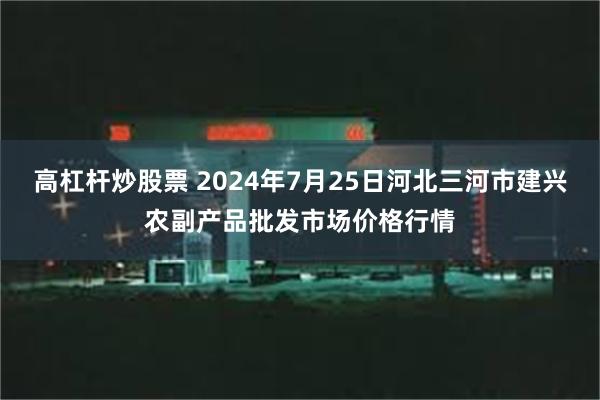 高杠杆炒股票 2024年7月25日河北三河市建兴农副产品批发市场价格行情