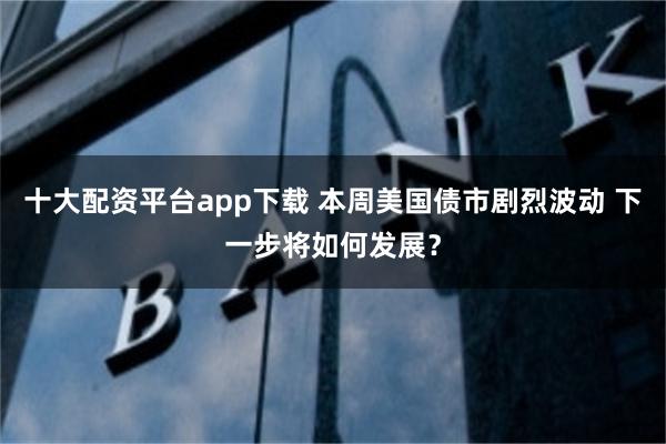 十大配资平台app下载 本周美国债市剧烈波动 下一步将如何发展？