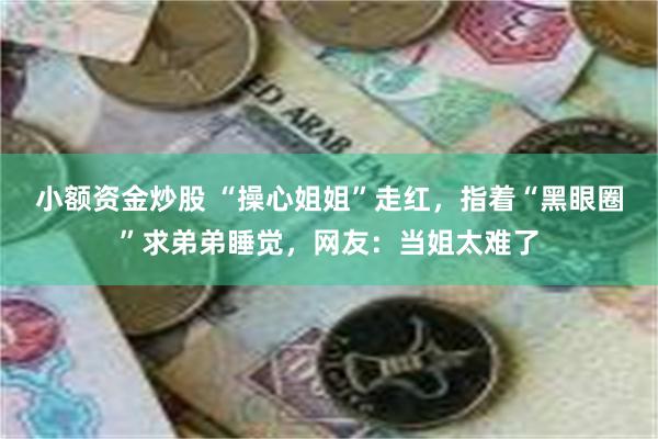 小额资金炒股 “操心姐姐”走红，指着“黑眼圈”求弟弟睡觉，网友：当姐太难了