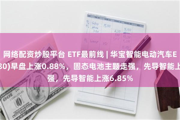 网络配资炒股平台 ETF最前线 | 华宝智能电动汽车ETF(516380)早盘上涨0.88%，固态电池主题走强，先导智能上涨6.85%