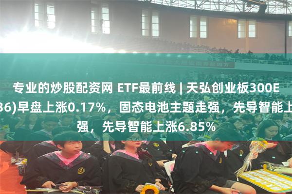 专业的炒股配资网 ETF最前线 | 天弘创业板300ETF(159836)早盘上涨0.17%，固态电池主题走强，先导智能上涨6.85%