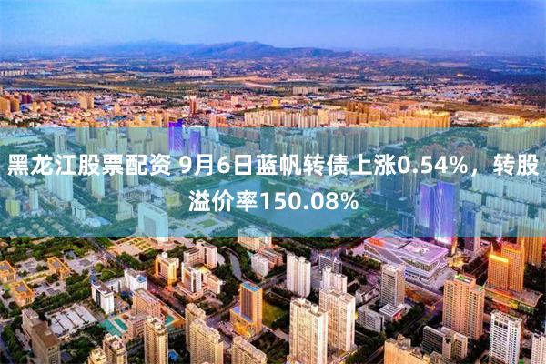 黑龙江股票配资 9月6日蓝帆转债上涨0.54%，转股溢价率150.08%