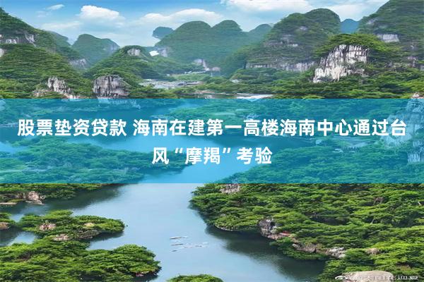 股票垫资贷款 海南在建第一高楼海南中心通过台风“摩羯”考验