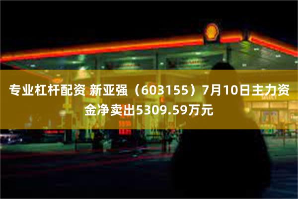 专业杠杆配资 新亚强（603155）7月10日主力资金净卖出5309.59万元