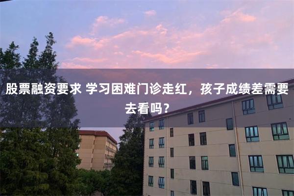 股票融资要求 学习困难门诊走红，孩子成绩差需要去看吗？