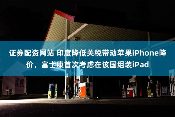 证券配资网站 印度降低关税带动苹果iPhone降价，富士康首次考虑在该国组装iPad