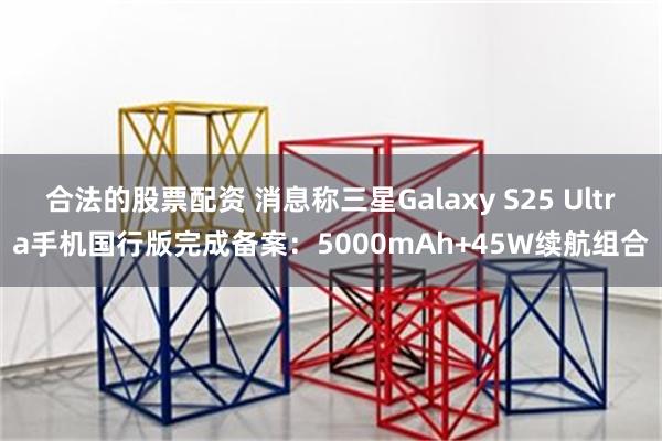 合法的股票配资 消息称三星Galaxy S25 Ultra手机国行版完成备案：5000mAh+45W续航组合