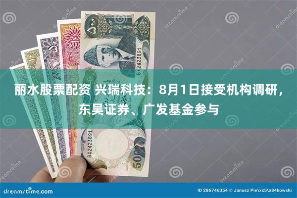 丽水股票配资 兴瑞科技：8月1日接受机构调研，东吴证券、广发基金参与