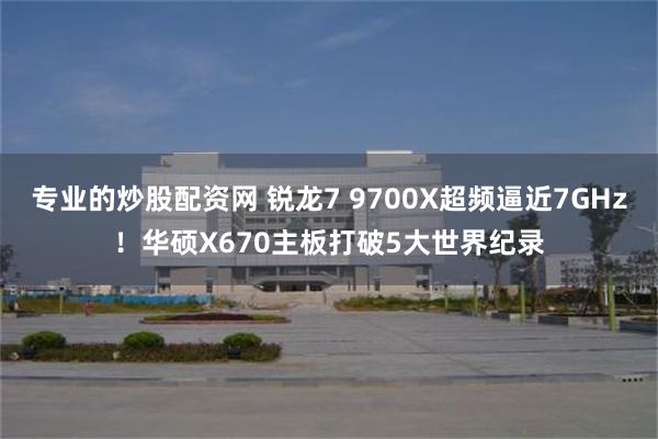 专业的炒股配资网 锐龙7 9700X超频逼近7GHz！华硕X670主板打破5大世界纪录