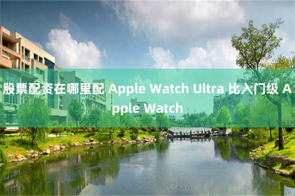 股票配资在哪里配 Apple Watch Ultra 比入门级 Apple Watch