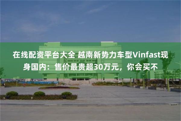 在线配资平台大全 越南新势力车型Vinfast现身国内：售价最贵超30万元，你会买不