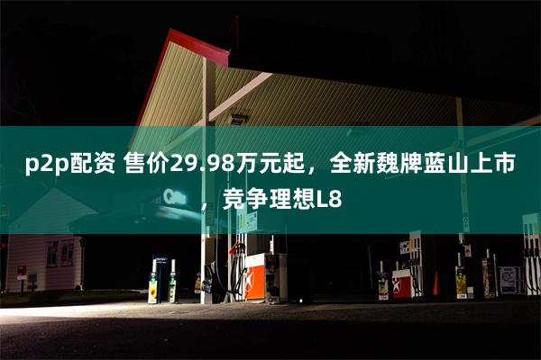 p2p配资 售价29.98万元起，全新魏牌蓝山上市，竞争理想L8