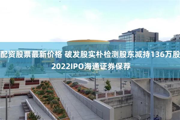 配资股票最新价格 破发股实朴检测股东减持136万股 2022IPO海通证券保荐