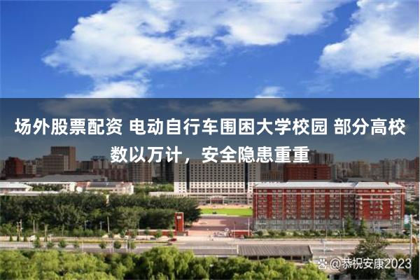 场外股票配资 电动自行车围困大学校园 部分高校数以万计，安全隐患重重