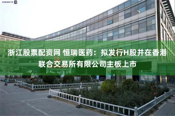 浙江股票配资网 恒瑞医药：拟发行H股并在香港联合交易所有限公司主板上市