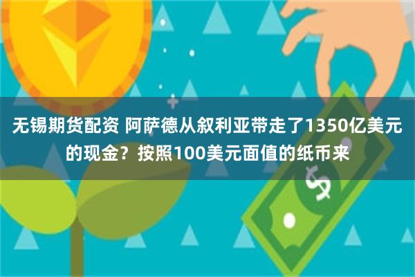 无锡期货配资 阿萨德从叙利亚带走了1350亿美元的现金？按照100美元面值的纸币来