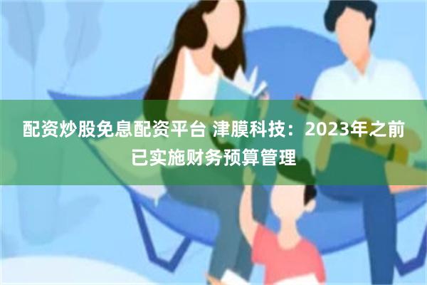 配资炒股免息配资平台 津膜科技：2023年之前已实施财务预算管理