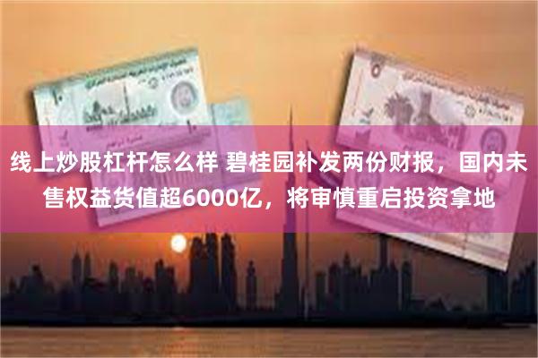 线上炒股杠杆怎么样 碧桂园补发两份财报，国内未售权益货值超6000亿，将审慎重启投资拿地