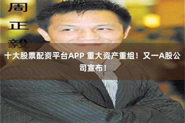 十大股票配资平台APP 重大资产重组！又一A股公司宣布！