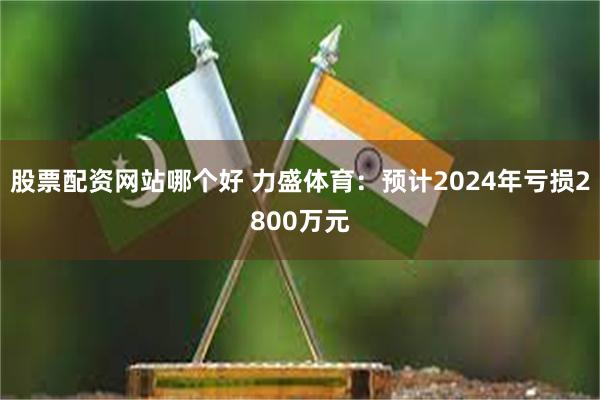 股票配资网站哪个好 力盛体育：预计2024年亏损2800万元