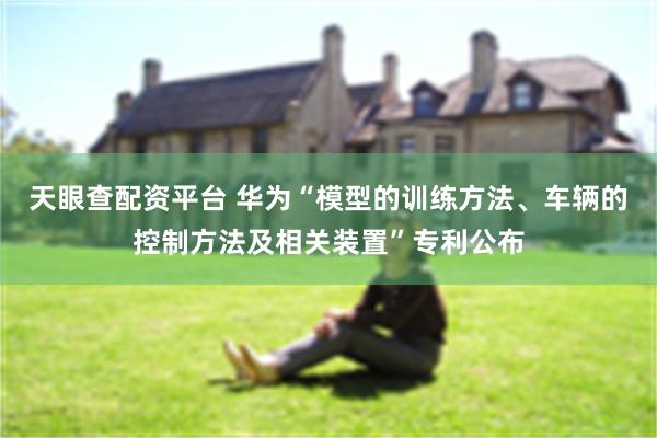 天眼查配资平台 华为“模型的训练方法、车辆的控制方法及相关装置”专利公布