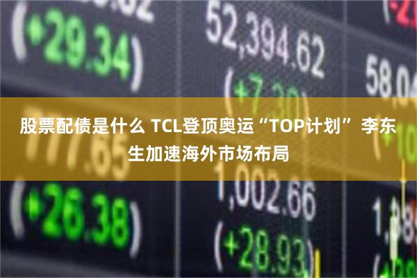 股票配债是什么 TCL登顶奥运“TOP计划” 李东生加速海外市场布局