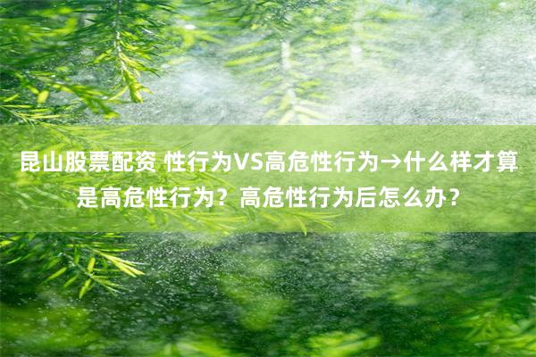 昆山股票配资 性行为VS高危性行为→什么样才算是高危性行为？高危性行为后怎么办？