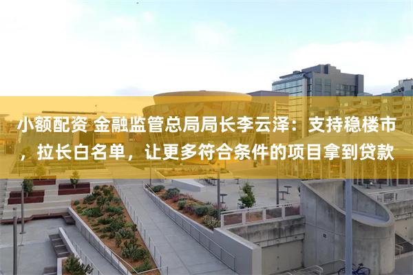 小额配资 金融监管总局局长李云泽：支持稳楼市，拉长白名单，让更多符合条件的项目拿到贷款