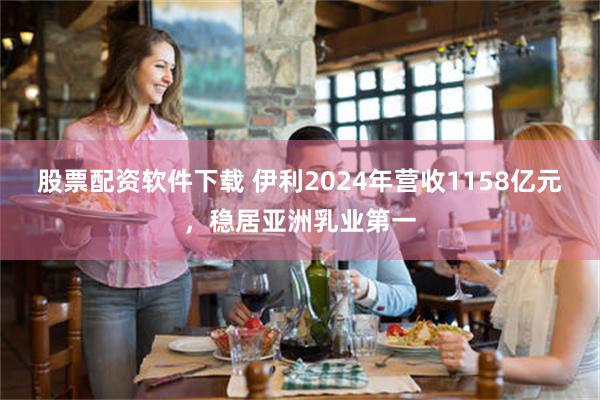 股票配资软件下载 伊利2024年营收1158亿元，稳居亚洲乳业第一
