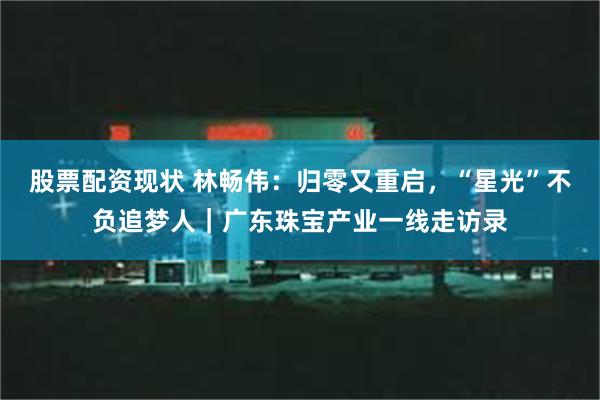 股票配资现状 林畅伟：归零又重启，“星光”不负追梦人｜广东珠宝产业一线走访录
