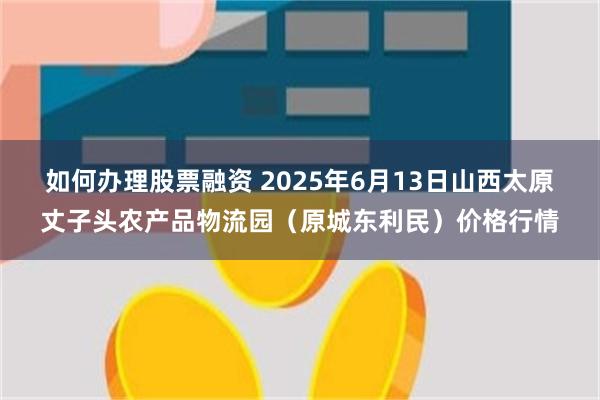 如何办理股票融资 2025年6月13日山西太原丈子头农产品物流园（原城东利民）价格行情